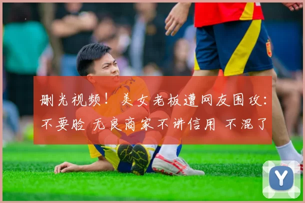 删光视频！美女老板遭网友围攻：不要脸 无良商家不讲信用 不混了