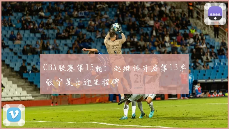 CBA联赛第15轮：赵继伟开启第13季 张宁复出迎里程碑