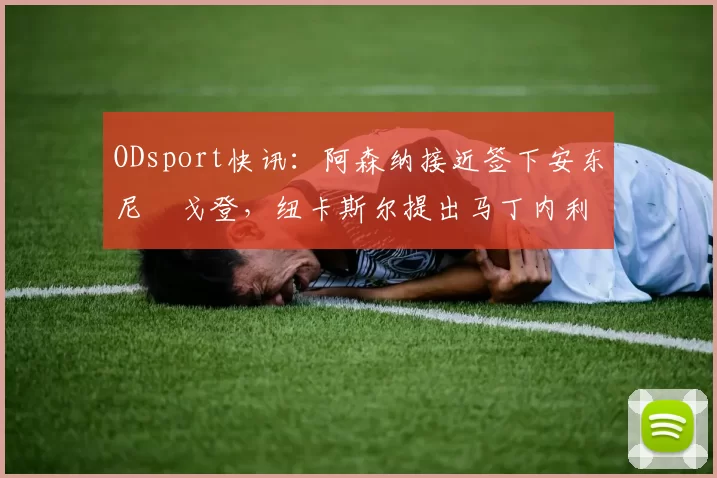 ODsport快讯:阿森纳接近签下安东尼・戈登,纽卡斯尔提出马丁内利交换条件_交易_球员_谈判