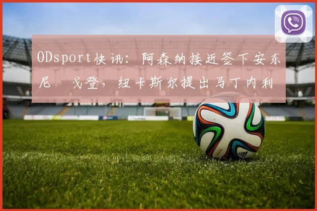 ODsport快讯:阿森纳接近签下安东尼・戈登,纽卡斯尔提出马丁内利交换条件_交易_球员_谈判