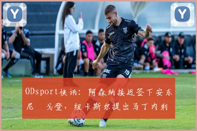 ODsport快讯：阿森纳接近签下安东尼・戈登，纽卡斯尔提出马丁内利交换条件_交易_球员_谈判