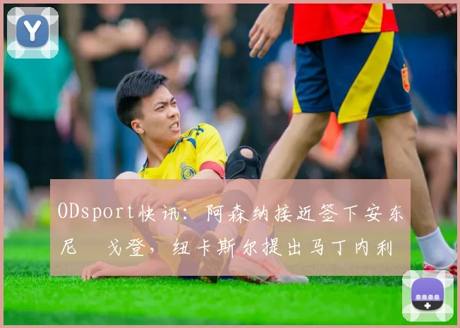 ODsport快讯：阿森纳接近签下安东尼・戈登，纽卡斯尔提出马丁内利交换条件_交易_球员_谈判