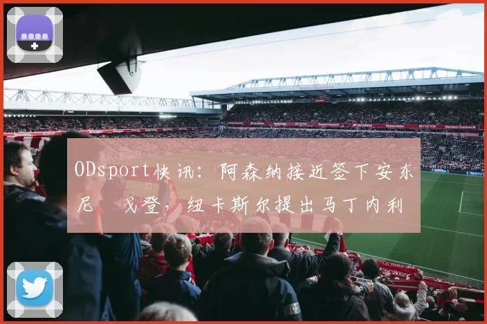 ODsport快讯:阿森纳接近签下安东尼・戈登,纽卡斯尔提出马丁内利交换条件_交易_球员_谈判