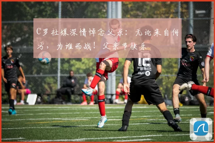 C罗社媒深情悼念父亲：无论来自何方，为谁而战！父亲节快乐️