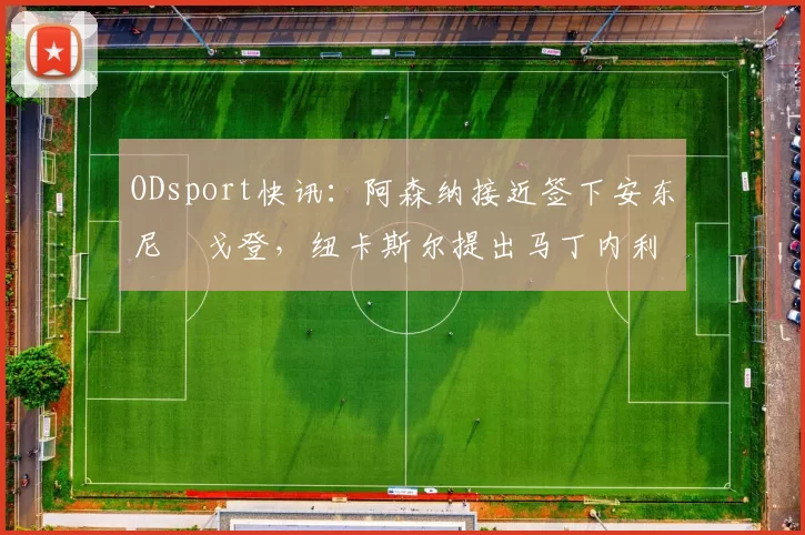 ODsport快讯：阿森纳接近签下安东尼・戈登，纽卡斯尔提出马丁内利交换条件_交易_球员_谈判