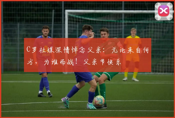 C罗社媒深情悼念父亲:无论来自何方,为谁而战!父亲节快乐️