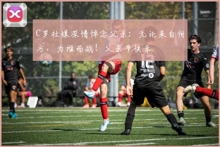 C罗社媒深情悼念父亲：无论来自何方，为谁而战！父亲节快乐️