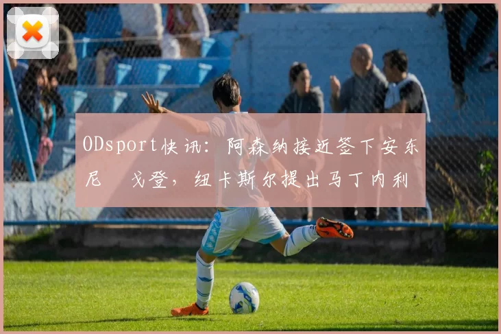 ODsport快讯：阿森纳接近签下安东尼・戈登，纽卡斯尔提出马丁内利交换条件_交易_球员_谈判