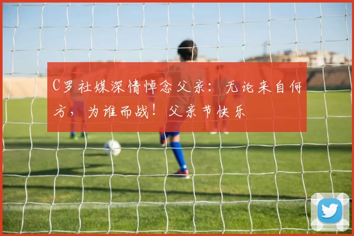 C罗社媒深情悼念父亲：无论来自何方，为谁而战！父亲节快乐️