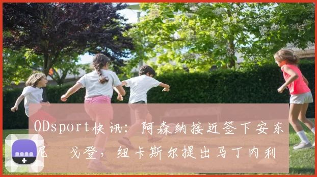 ODsport快讯：阿森纳接近签下安东尼・戈登，纽卡斯尔提出马丁内利交换条件_交易_球员_谈判