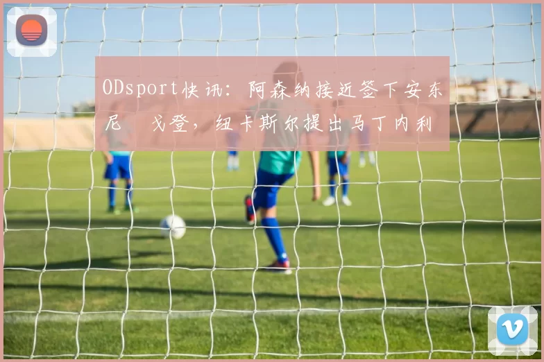 ODsport快讯：阿森纳接近签下安东尼・戈登，纽卡斯尔提出马丁内利交换条件_交易_球员_谈判