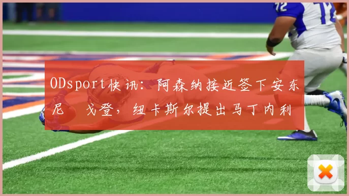 ODsport快讯：阿森纳接近签下安东尼・戈登，纽卡斯尔提出马丁内利交换条件_交易_球员_谈判