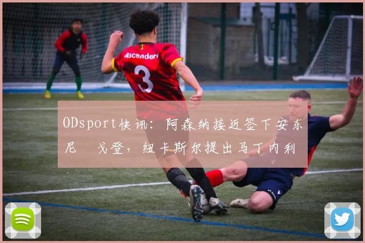 ODsport快讯:阿森纳接近签下安东尼・戈登,纽卡斯尔提出马丁内利交换条件_交易_球员_谈判