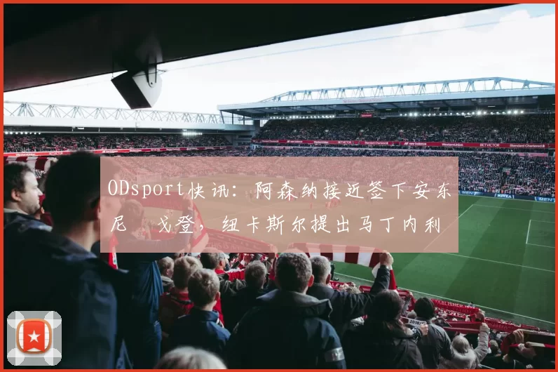 ODsport快讯：阿森纳接近签下安东尼・戈登，纽卡斯尔提出马丁内利交换条件_交易_球员_谈判