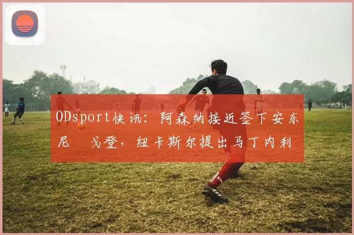 ODsport快讯：阿森纳接近签下安东尼・戈登，纽卡斯尔提出马丁内利交换条件_交易_球员_谈判