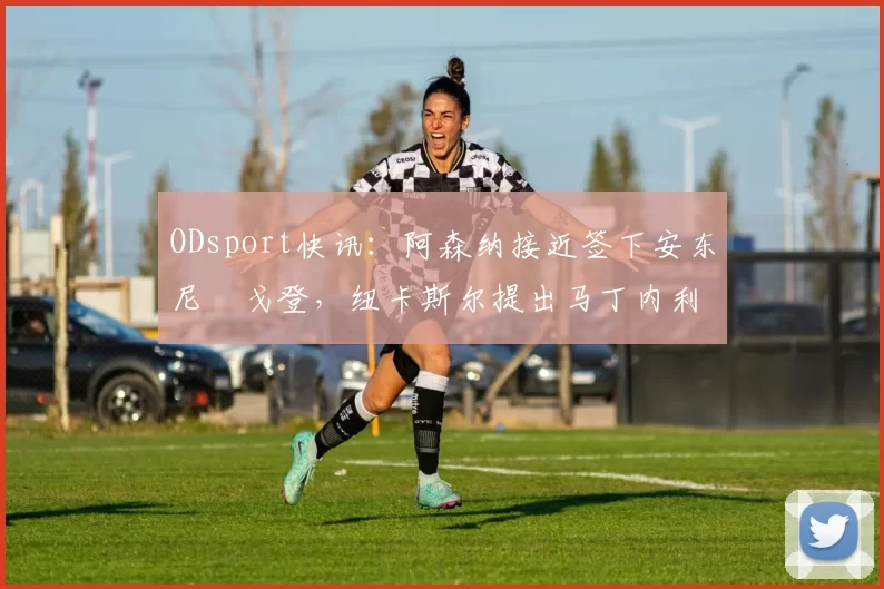 ODsport快讯：阿森纳接近签下安东尼・戈登，纽卡斯尔提出马丁内利交换条件_交易_球员_谈判