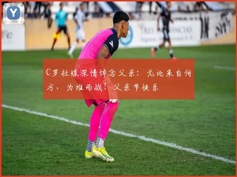 C罗社媒深情悼念父亲:无论来自何方,为谁而战!父亲节快乐️