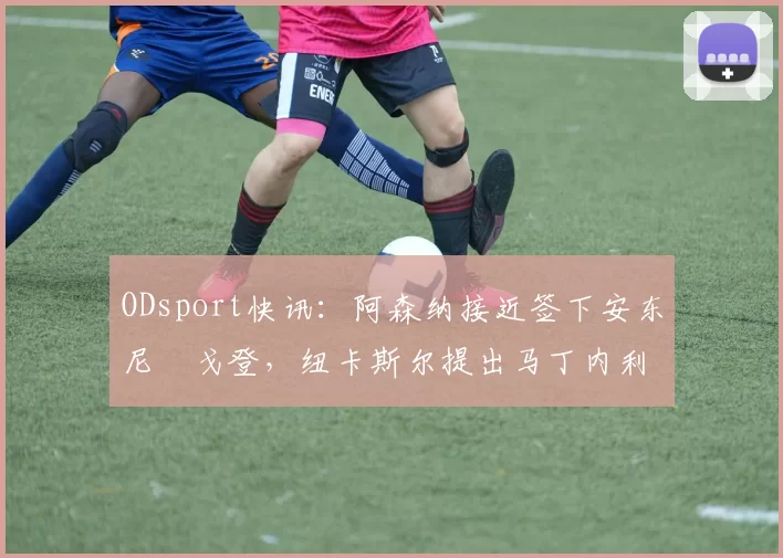 ODsport快讯：阿森纳接近签下安东尼・戈登，纽卡斯尔提出马丁内利交换条件_交易_球员_谈判