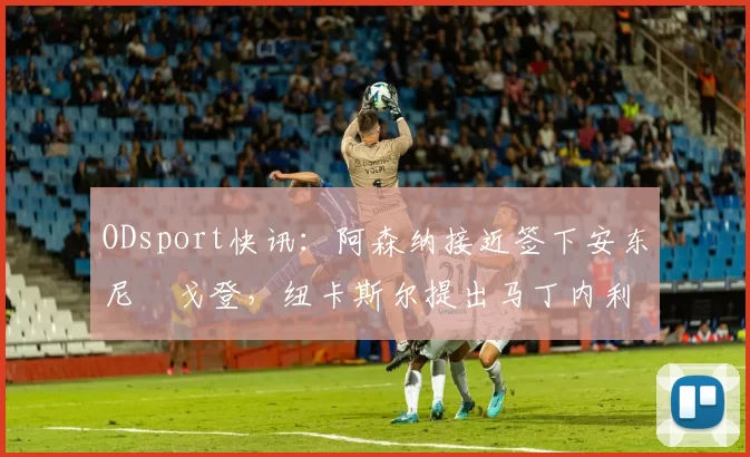 ODsport快讯：阿森纳接近签下安东尼・戈登，纽卡斯尔提出马丁内利交换条件_交易_球员_谈判