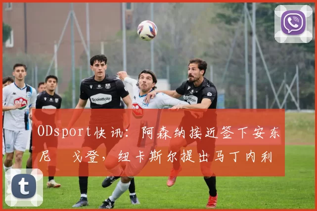 ODsport快讯：阿森纳接近签下安东尼・戈登，纽卡斯尔提出马丁内利交换条件_交易_球员_谈判
