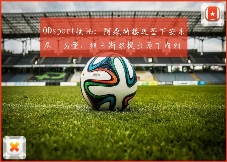 ODsport快讯：阿森纳接近签下安东尼・戈登，纽卡斯尔提出马丁内利交换条件_交易_球员_谈判
