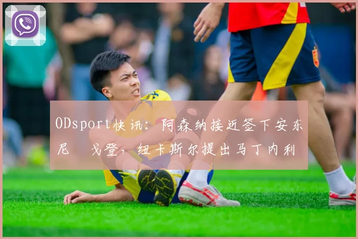 ODsport快讯：阿森纳接近签下安东尼・戈登，纽卡斯尔提出马丁内利交换条件_交易_球员_谈判