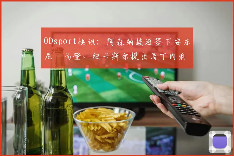 ODsport快讯：阿森纳接近签下安东尼・戈登，纽卡斯尔提出马丁内利交换条件_交易_球员_谈判