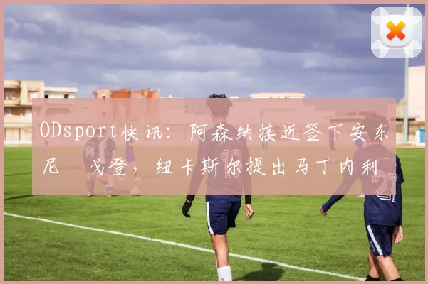 ODsport快讯：阿森纳接近签下安东尼・戈登，纽卡斯尔提出马丁内利交换条件_交易_球员_谈判