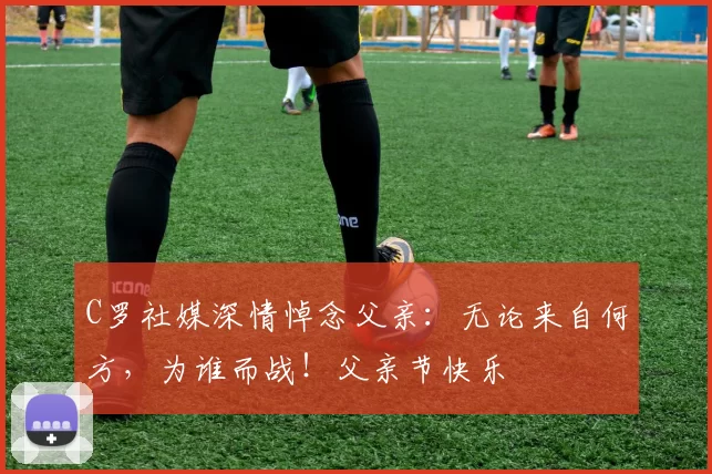 C罗社媒深情悼念父亲：无论来自何方，为谁而战！父亲节快乐️