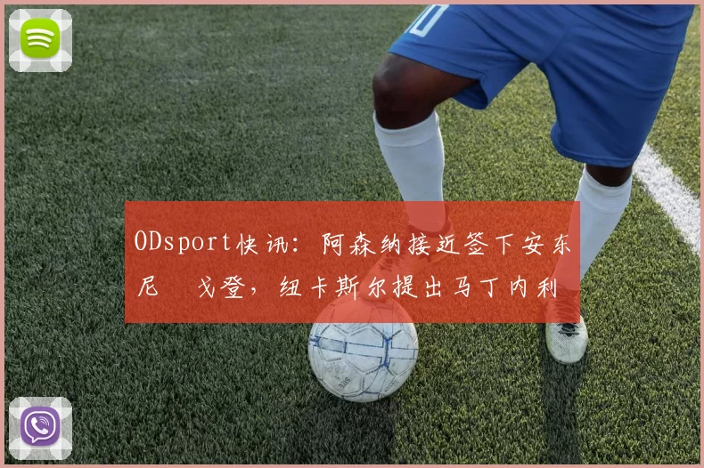 ODsport快讯：阿森纳接近签下安东尼・戈登，纽卡斯尔提出马丁内利交换条件_交易_球员_谈判