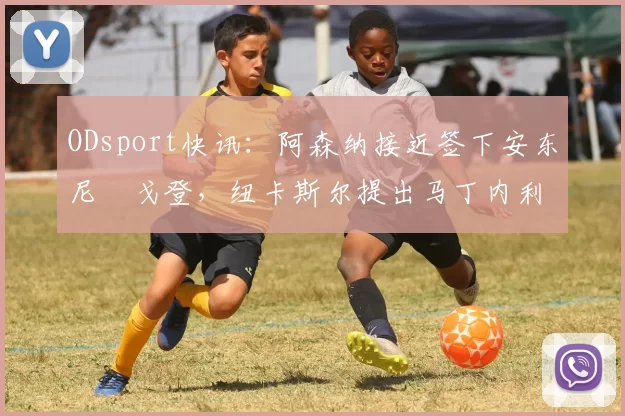 ODsport快讯：阿森纳接近签下安东尼・戈登，纽卡斯尔提出马丁内利交换条件_交易_球员_谈判