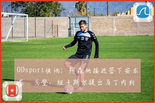 ODsport快讯:阿森纳接近签下安东尼・戈登,纽卡斯尔提出马丁内利交换条件_交易_球员_谈判