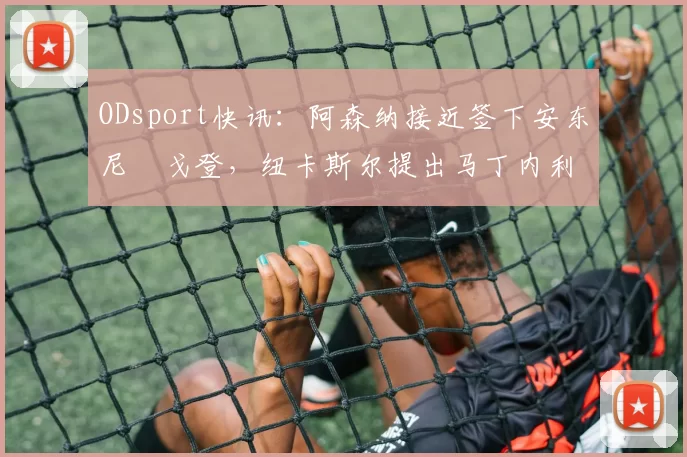 ODsport快讯：阿森纳接近签下安东尼・戈登，纽卡斯尔提出马丁内利交换条件_交易_球员_谈判