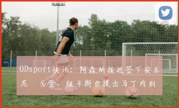 ODsport快讯：阿森纳接近签下安东尼・戈登，纽卡斯尔提出马丁内利交换条件_交易_球员_谈判