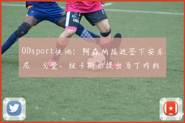 ODsport快讯:阿森纳接近签下安东尼・戈登,纽卡斯尔提出马丁内利交换条件_交易_球员_谈判