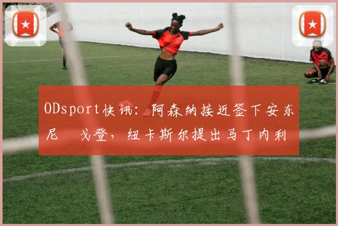 ODsport快讯：阿森纳接近签下安东尼・戈登，纽卡斯尔提出马丁内利交换条件_交易_球员_谈判