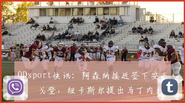 ODsport快讯：阿森纳接近签下安东尼・戈登，纽卡斯尔提出马丁内利交换条件_交易_球员_谈判