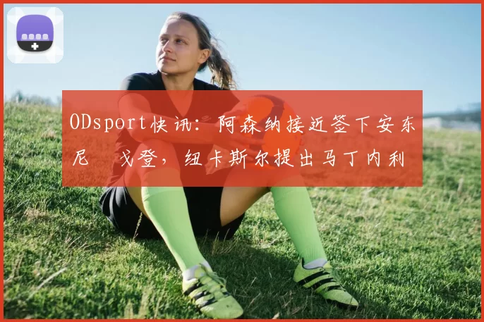 ODsport快讯：阿森纳接近签下安东尼・戈登，纽卡斯尔提出马丁内利交换条件_交易_球员_谈判