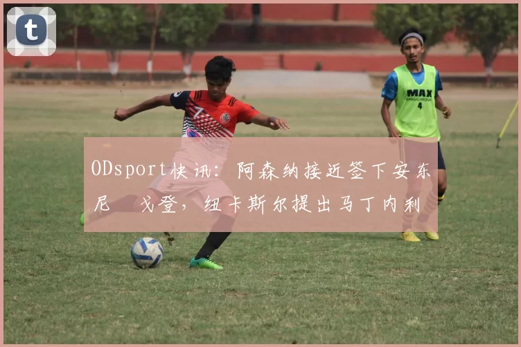 ODsport快讯:阿森纳接近签下安东尼・戈登,纽卡斯尔提出马丁内利交换条件_交易_球员_谈判