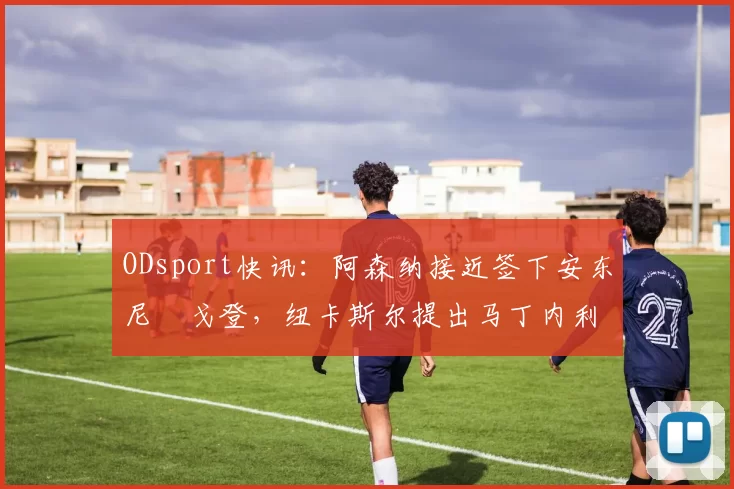 ODsport快讯:阿森纳接近签下安东尼・戈登,纽卡斯尔提出马丁内利交换条件_交易_球员_谈判