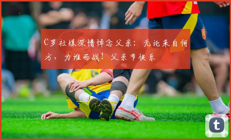 C罗社媒深情悼念父亲:无论来自何方,为谁而战!父亲节快乐️