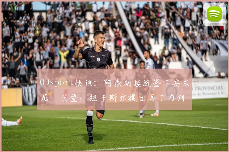 ODsport快讯：阿森纳接近签下安东尼・戈登，纽卡斯尔提出马丁内利交换条件_交易_球员_谈判