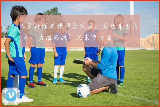 C罗社媒深情悼念父亲:无论来自何方,为谁而战!父亲节快乐️