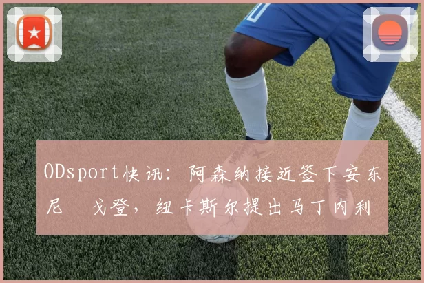 ODsport快讯：阿森纳接近签下安东尼・戈登，纽卡斯尔提出马丁内利交换条件_交易_球员_谈判