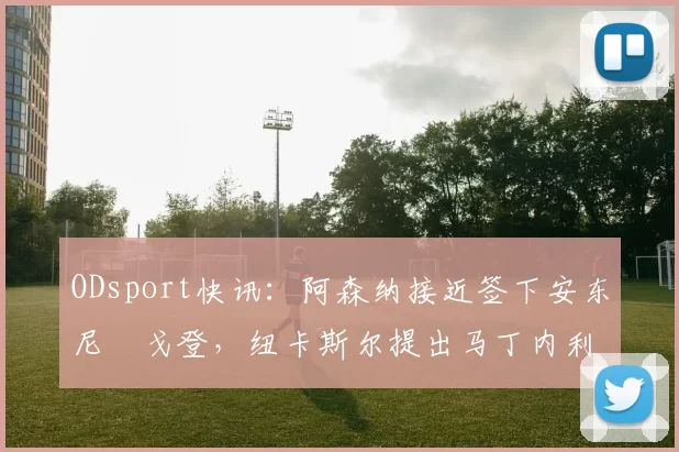 ODsport快讯:阿森纳接近签下安东尼・戈登,纽卡斯尔提出马丁内利交换条件_交易_球员_谈判