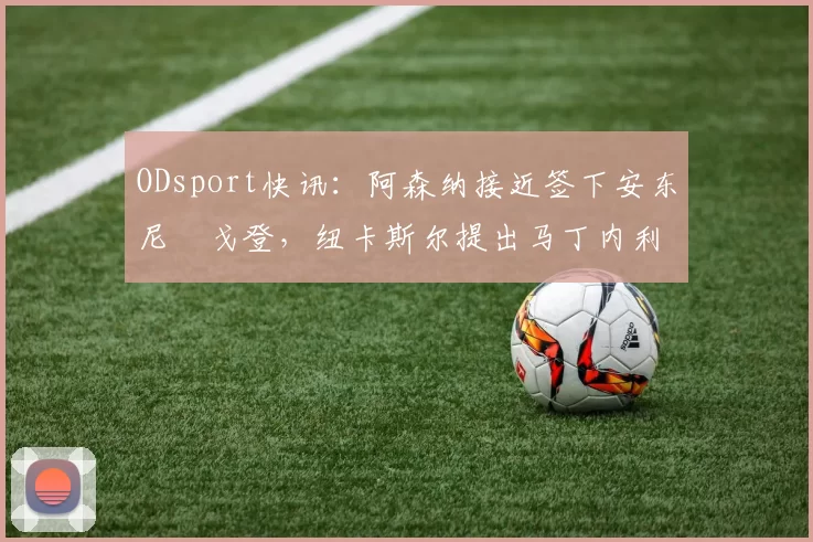 ODsport快讯：阿森纳接近签下安东尼・戈登，纽卡斯尔提出马丁内利交换条件_交易_球员_谈判