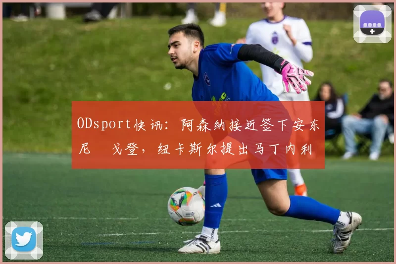 ODsport快讯：阿森纳接近签下安东尼・戈登，纽卡斯尔提出马丁内利交换条件_交易_球员_谈判