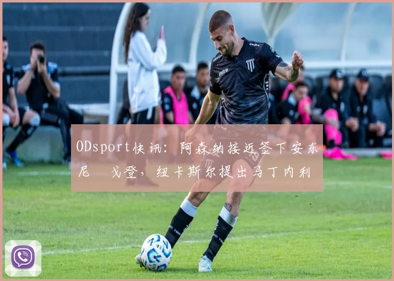 ODsport快讯:阿森纳接近签下安东尼・戈登,纽卡斯尔提出马丁内利交换条件_交易_球员_谈判