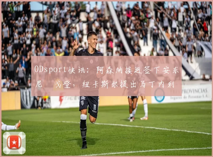 ODsport快讯：阿森纳接近签下安东尼・戈登，纽卡斯尔提出马丁内利交换条件_交易_球员_谈判