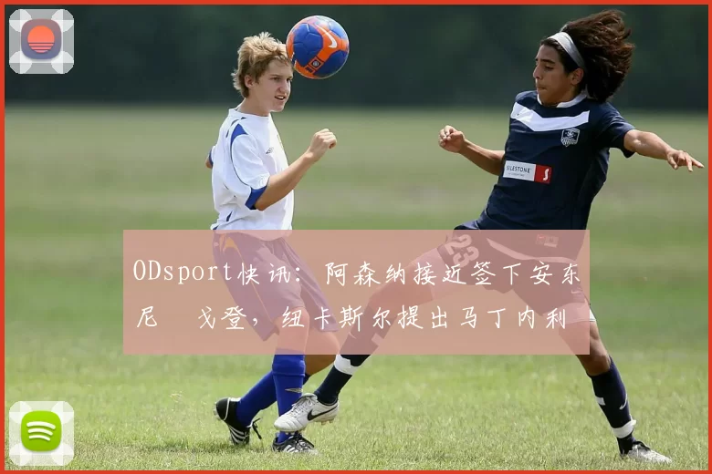 ODsport快讯：阿森纳接近签下安东尼・戈登，纽卡斯尔提出马丁内利交换条件_交易_球员_谈判